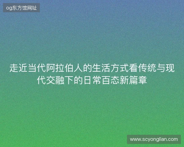 走近当代阿拉伯人的生活方式看传统与现代交融下的日常百态新篇章 走近当代阿拉伯人的生活方式看传统与现代交融下的日常百态新篇章