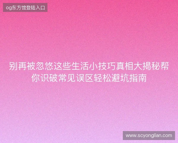 别再被忽悠这些生活小技巧真相大揭秘帮你识破常见误区轻松避坑指南