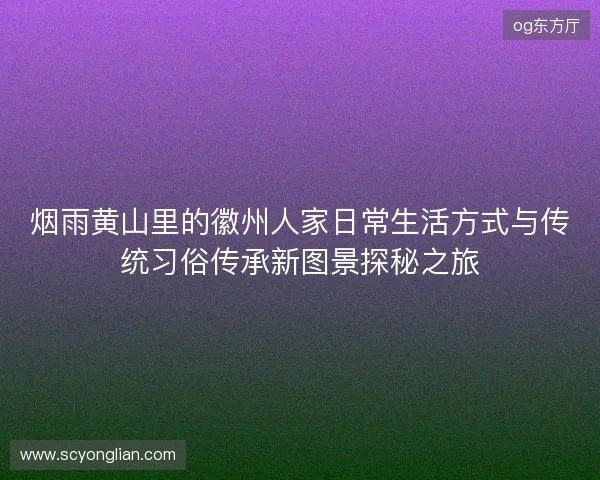烟雨黄山里的徽州人家日常生活方式与传统习俗传承新图景探秘之旅
